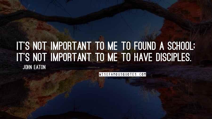 John Eaton Quotes: It's not important to me to found a school; it's not important to me to have disciples.