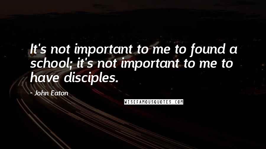 John Eaton Quotes: It's not important to me to found a school; it's not important to me to have disciples.