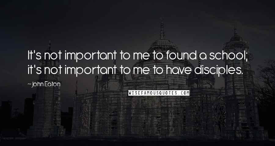 John Eaton Quotes: It's not important to me to found a school; it's not important to me to have disciples.