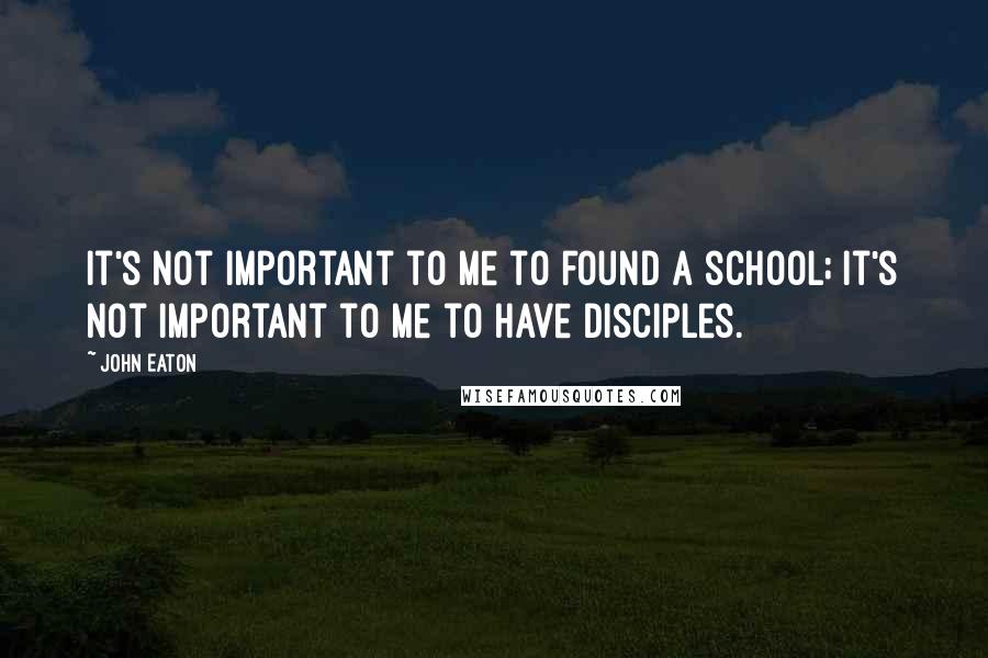 John Eaton Quotes: It's not important to me to found a school; it's not important to me to have disciples.