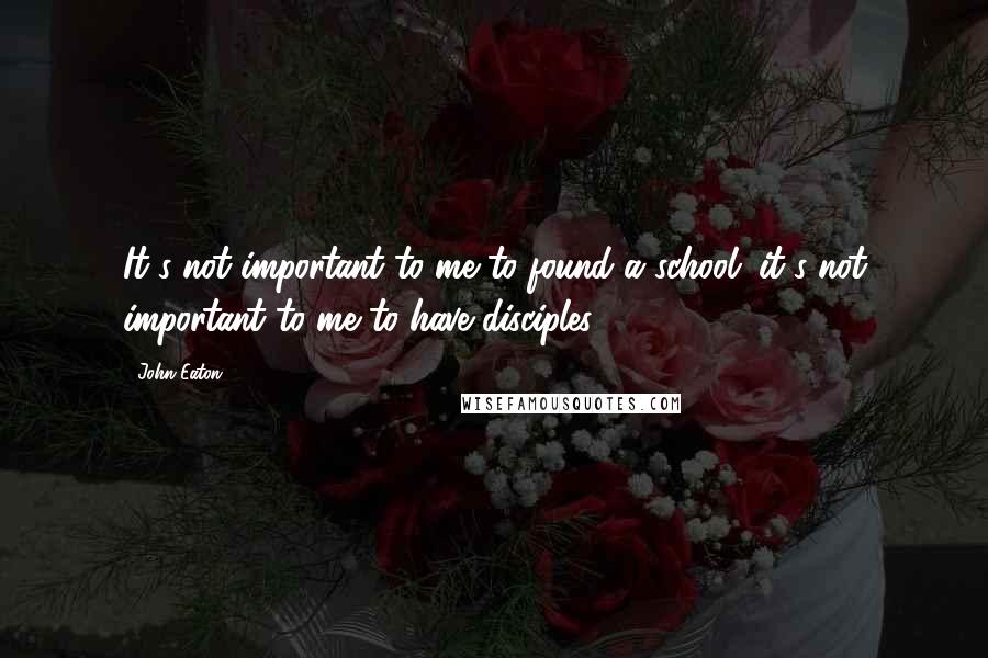 John Eaton Quotes: It's not important to me to found a school; it's not important to me to have disciples.