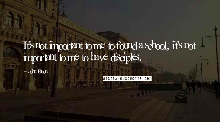 John Eaton Quotes: It's not important to me to found a school; it's not important to me to have disciples.