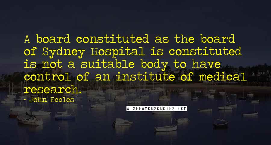 John Eccles Quotes: A board constituted as the board of Sydney Hospital is constituted is not a suitable body to have control of an institute of medical research.