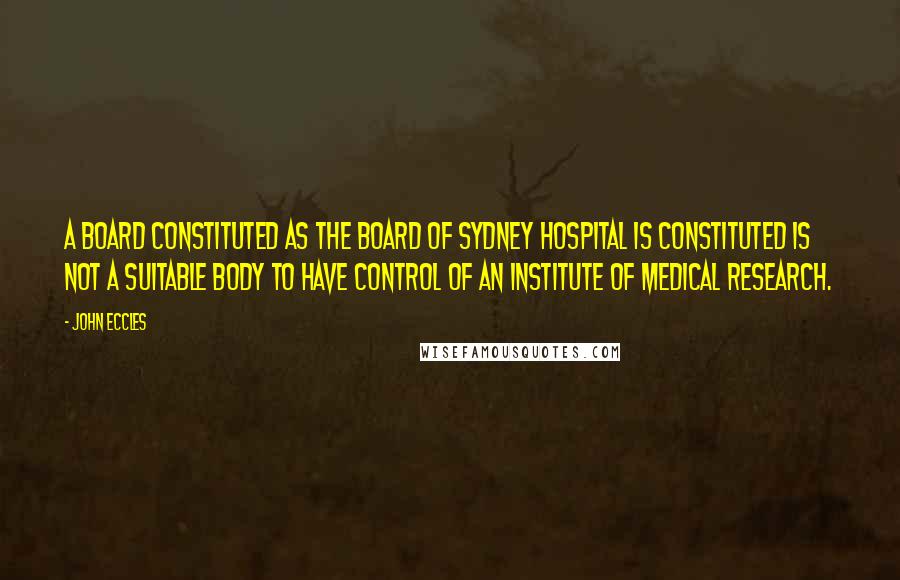 John Eccles Quotes: A board constituted as the board of Sydney Hospital is constituted is not a suitable body to have control of an institute of medical research.