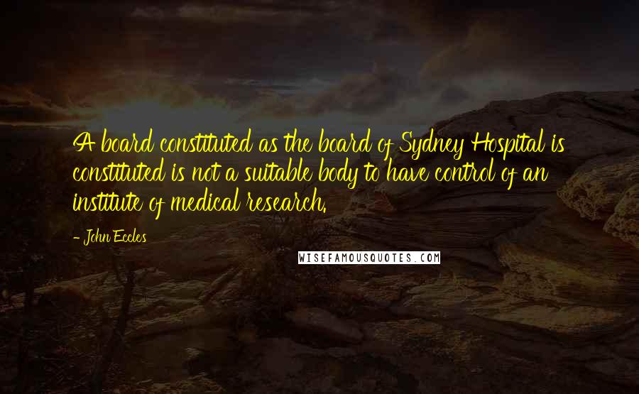 John Eccles Quotes: A board constituted as the board of Sydney Hospital is constituted is not a suitable body to have control of an institute of medical research.