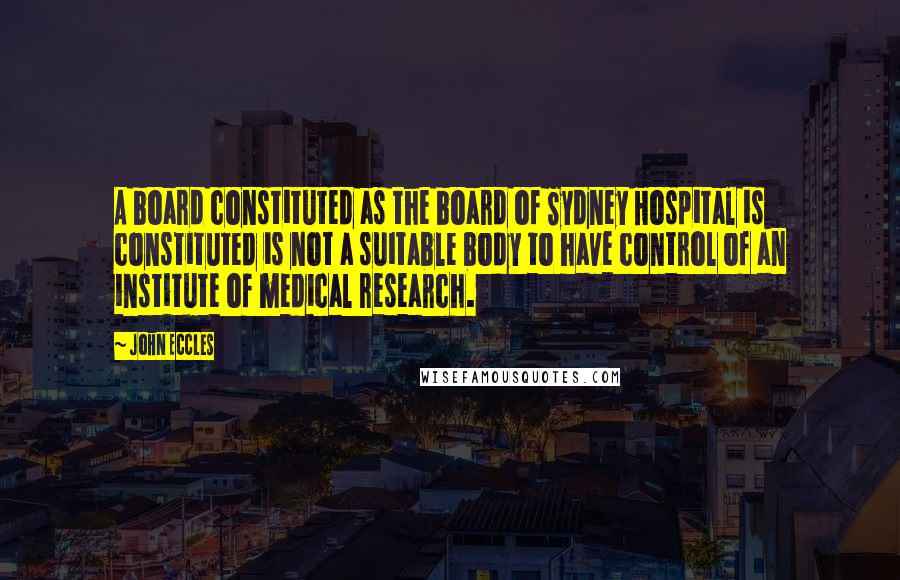 John Eccles Quotes: A board constituted as the board of Sydney Hospital is constituted is not a suitable body to have control of an institute of medical research.