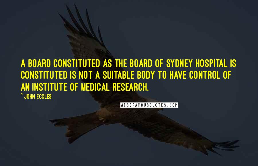 John Eccles Quotes: A board constituted as the board of Sydney Hospital is constituted is not a suitable body to have control of an institute of medical research.