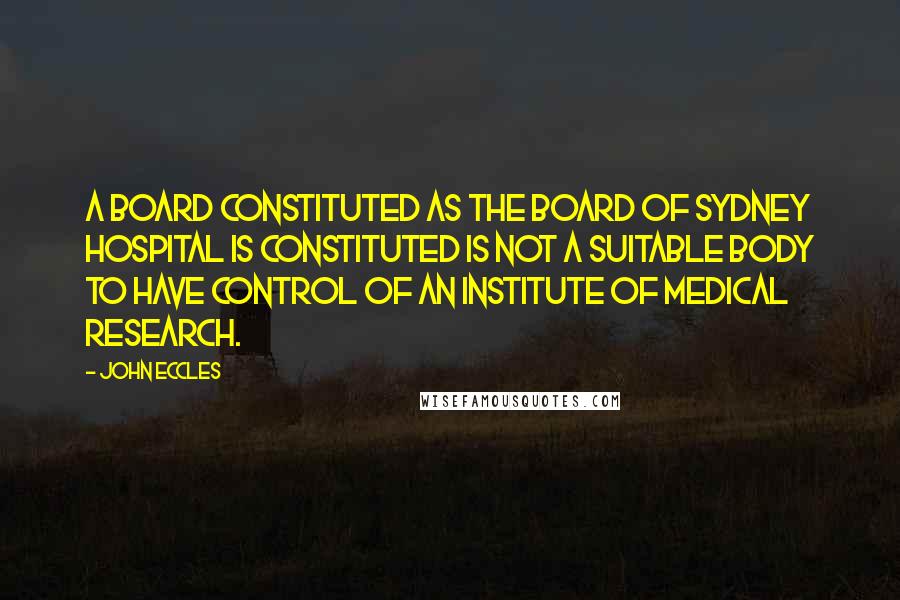 John Eccles Quotes: A board constituted as the board of Sydney Hospital is constituted is not a suitable body to have control of an institute of medical research.