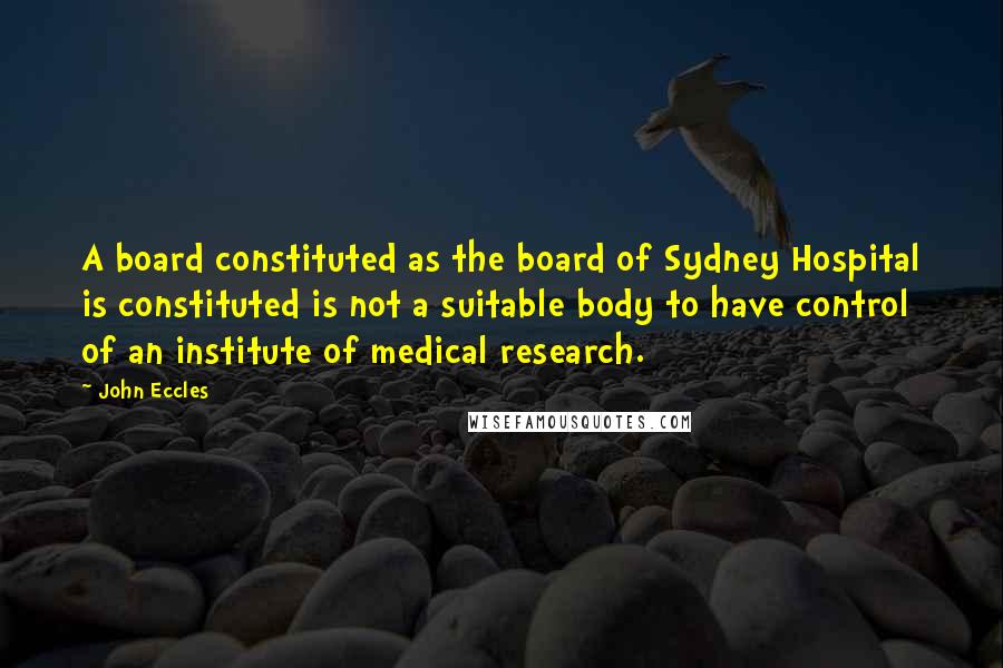 John Eccles Quotes: A board constituted as the board of Sydney Hospital is constituted is not a suitable body to have control of an institute of medical research.