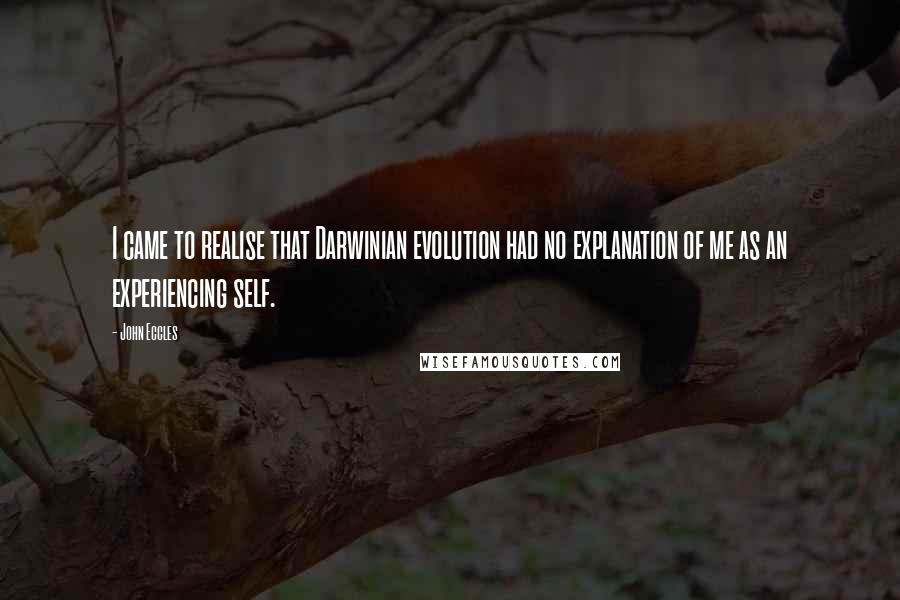 John Eccles Quotes: I came to realise that Darwinian evolution had no explanation of me as an experiencing self.