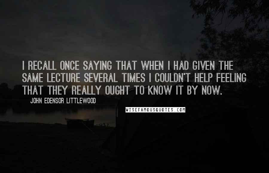 John Edensor Littlewood Quotes: I recall once saying that when I had given the same lecture several times I couldn't help feeling that they really ought to know it by now.