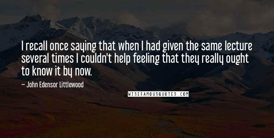 John Edensor Littlewood Quotes: I recall once saying that when I had given the same lecture several times I couldn't help feeling that they really ought to know it by now.