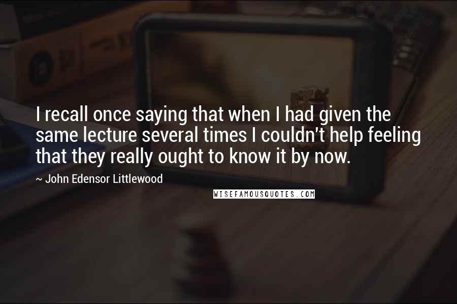 John Edensor Littlewood Quotes: I recall once saying that when I had given the same lecture several times I couldn't help feeling that they really ought to know it by now.