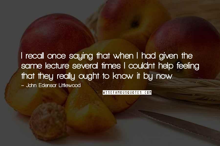 John Edensor Littlewood Quotes: I recall once saying that when I had given the same lecture several times I couldn't help feeling that they really ought to know it by now.