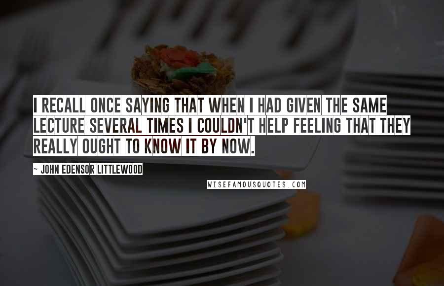 John Edensor Littlewood Quotes: I recall once saying that when I had given the same lecture several times I couldn't help feeling that they really ought to know it by now.