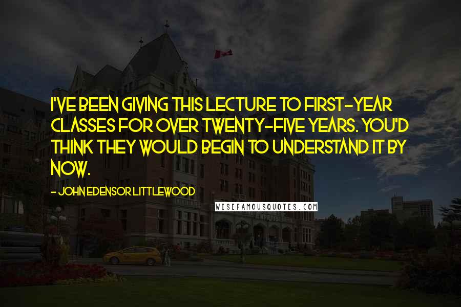 John Edensor Littlewood Quotes: I've been giving this lecture to first-year classes for over twenty-five years. You'd think they would begin to understand it by now.