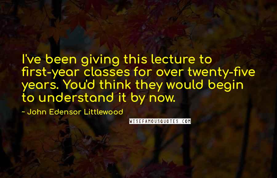 John Edensor Littlewood Quotes: I've been giving this lecture to first-year classes for over twenty-five years. You'd think they would begin to understand it by now.