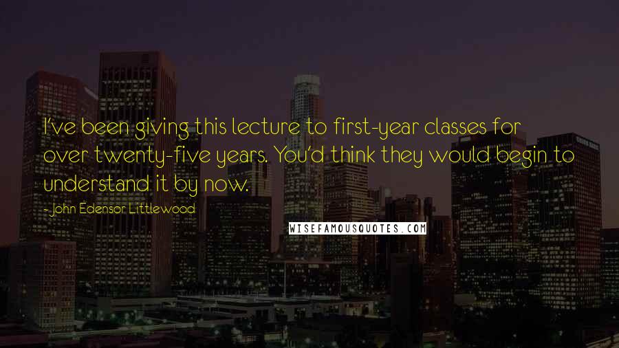 John Edensor Littlewood Quotes: I've been giving this lecture to first-year classes for over twenty-five years. You'd think they would begin to understand it by now.
