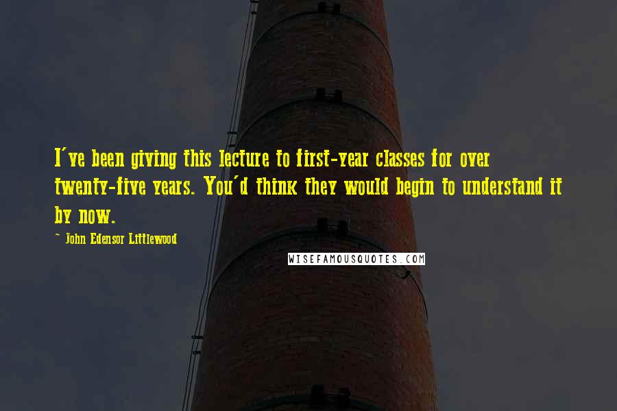 John Edensor Littlewood Quotes: I've been giving this lecture to first-year classes for over twenty-five years. You'd think they would begin to understand it by now.