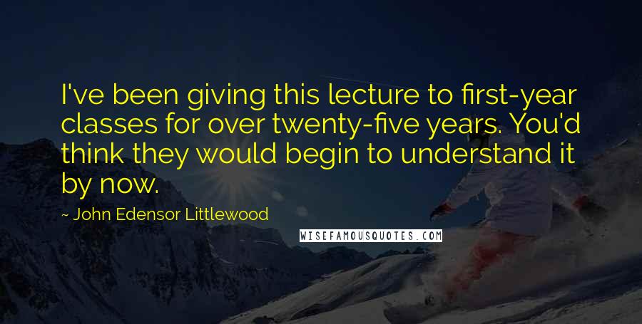 John Edensor Littlewood Quotes: I've been giving this lecture to first-year classes for over twenty-five years. You'd think they would begin to understand it by now.