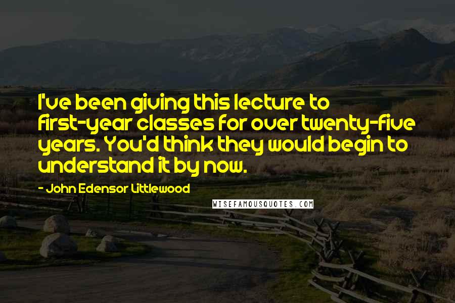 John Edensor Littlewood Quotes: I've been giving this lecture to first-year classes for over twenty-five years. You'd think they would begin to understand it by now.