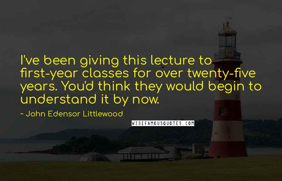 John Edensor Littlewood Quotes: I've been giving this lecture to first-year classes for over twenty-five years. You'd think they would begin to understand it by now.