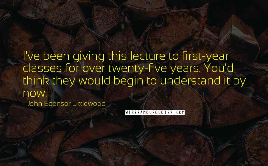 John Edensor Littlewood Quotes: I've been giving this lecture to first-year classes for over twenty-five years. You'd think they would begin to understand it by now.
