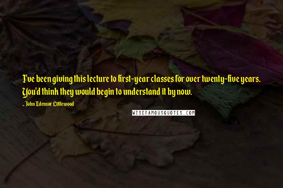 John Edensor Littlewood Quotes: I've been giving this lecture to first-year classes for over twenty-five years. You'd think they would begin to understand it by now.