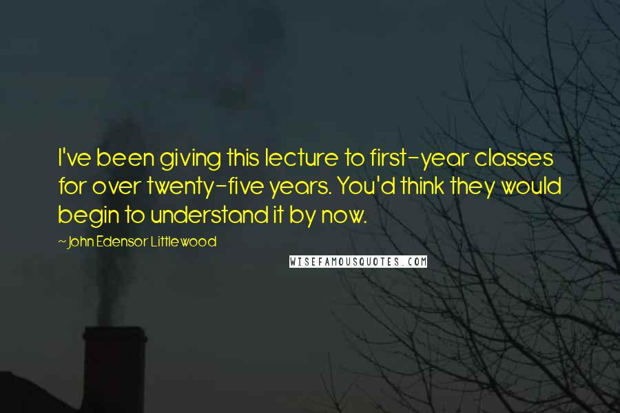 John Edensor Littlewood Quotes: I've been giving this lecture to first-year classes for over twenty-five years. You'd think they would begin to understand it by now.