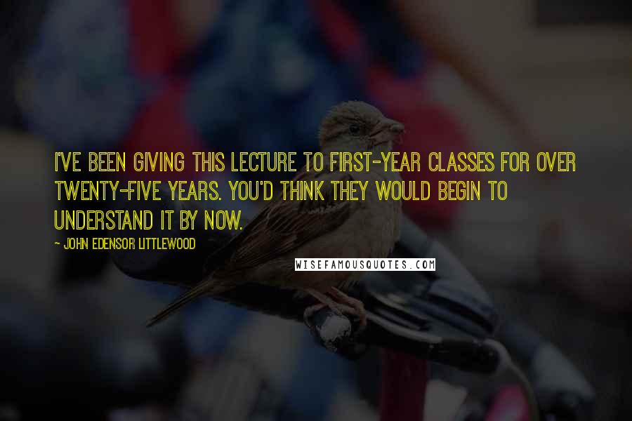 John Edensor Littlewood Quotes: I've been giving this lecture to first-year classes for over twenty-five years. You'd think they would begin to understand it by now.