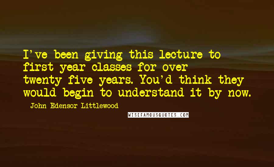 John Edensor Littlewood Quotes: I've been giving this lecture to first-year classes for over twenty-five years. You'd think they would begin to understand it by now.