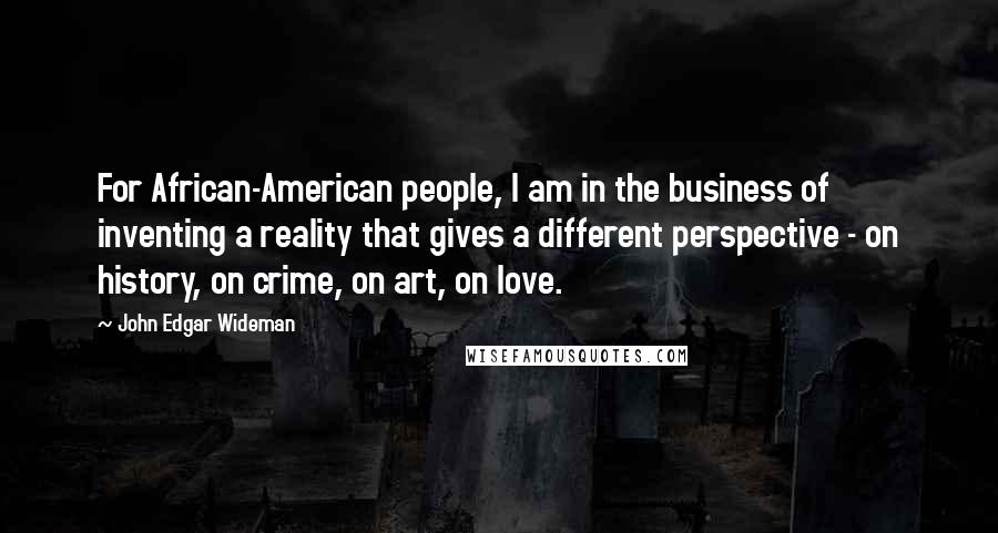 John Edgar Wideman Quotes: For African-American people, I am in the business of inventing a reality that gives a different perspective - on history, on crime, on art, on love.