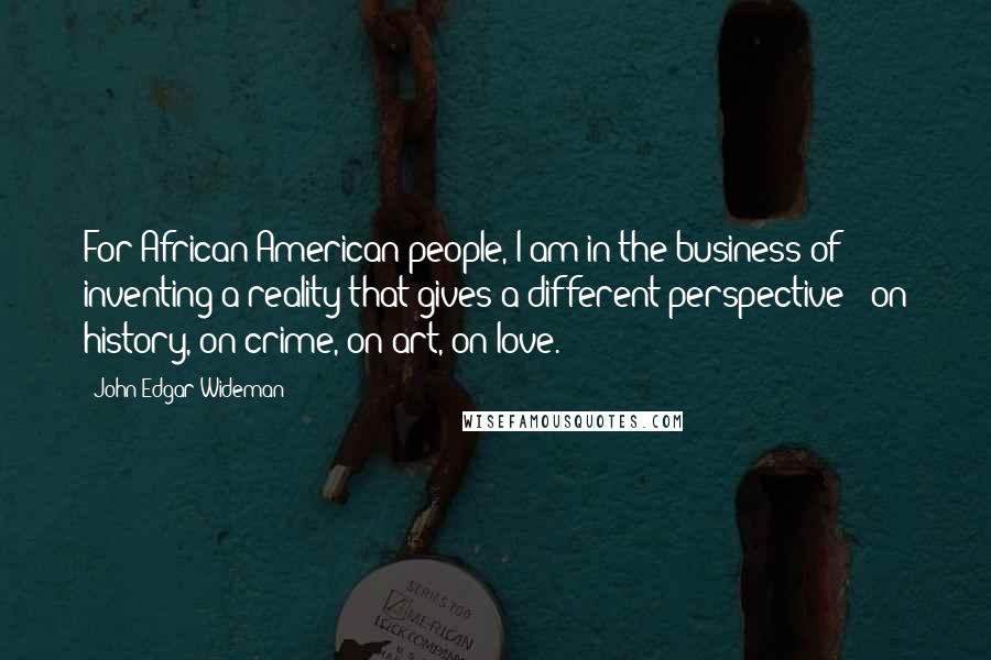 John Edgar Wideman Quotes: For African-American people, I am in the business of inventing a reality that gives a different perspective - on history, on crime, on art, on love.