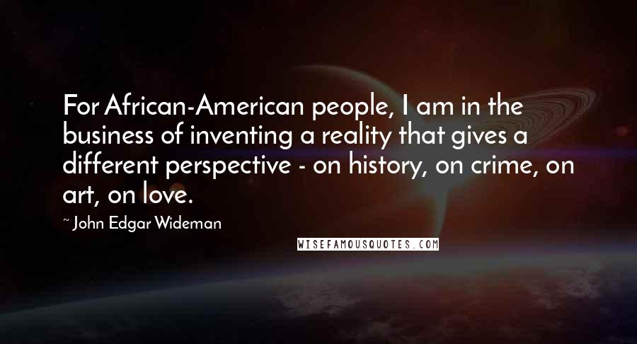 John Edgar Wideman Quotes: For African-American people, I am in the business of inventing a reality that gives a different perspective - on history, on crime, on art, on love.