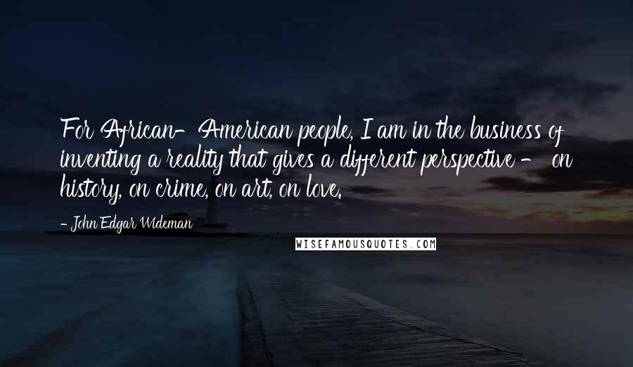 John Edgar Wideman Quotes: For African-American people, I am in the business of inventing a reality that gives a different perspective - on history, on crime, on art, on love.