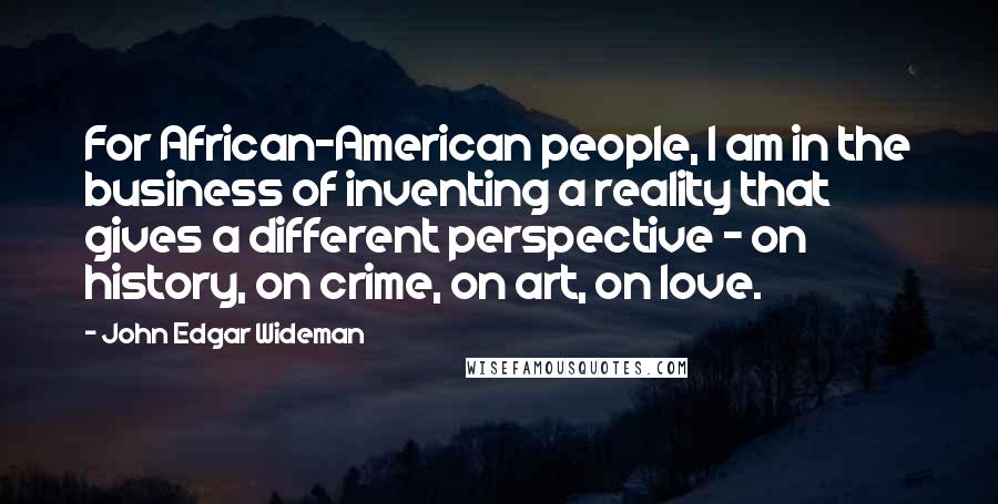 John Edgar Wideman Quotes: For African-American people, I am in the business of inventing a reality that gives a different perspective - on history, on crime, on art, on love.