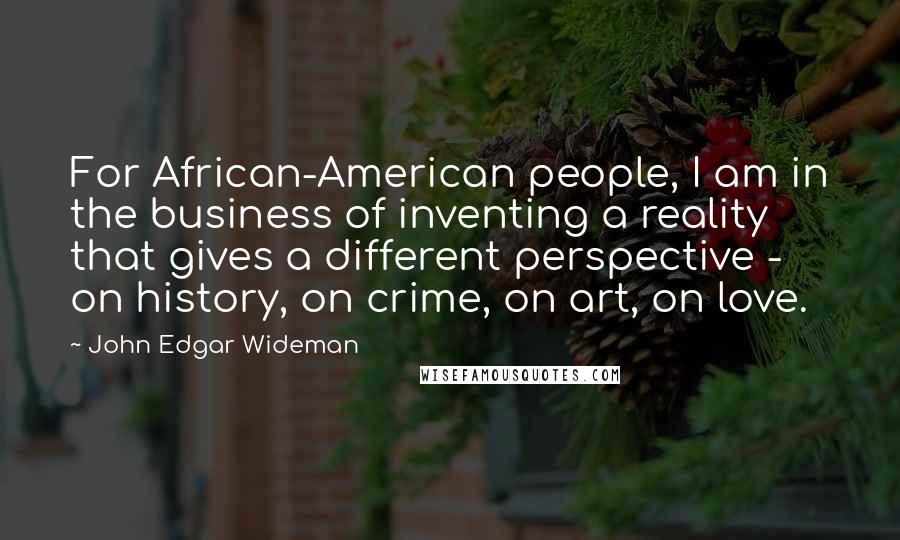 John Edgar Wideman Quotes: For African-American people, I am in the business of inventing a reality that gives a different perspective - on history, on crime, on art, on love.