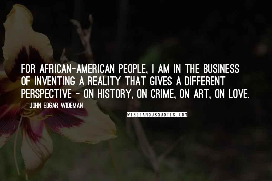 John Edgar Wideman Quotes: For African-American people, I am in the business of inventing a reality that gives a different perspective - on history, on crime, on art, on love.