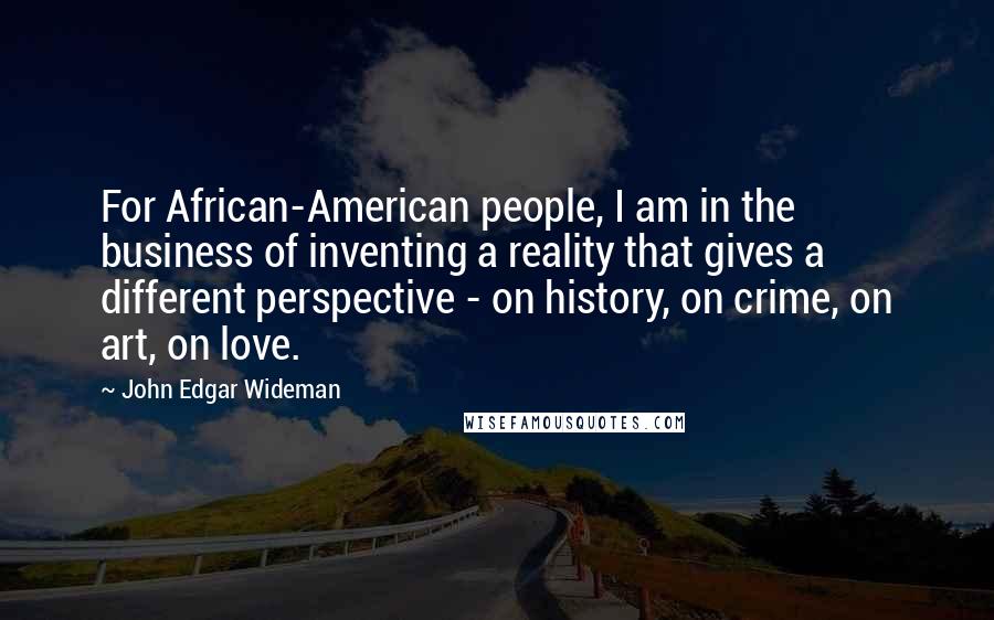 John Edgar Wideman Quotes: For African-American people, I am in the business of inventing a reality that gives a different perspective - on history, on crime, on art, on love.