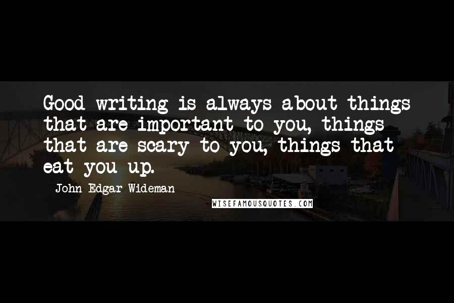 John Edgar Wideman Quotes: Good writing is always about things that are important to you, things that are scary to you, things that eat you up.