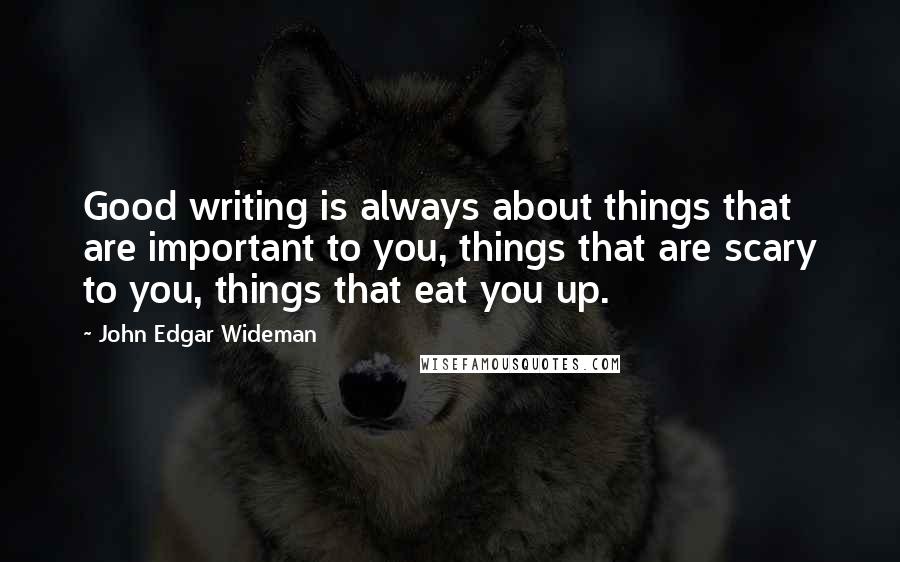 John Edgar Wideman Quotes: Good writing is always about things that are important to you, things that are scary to you, things that eat you up.