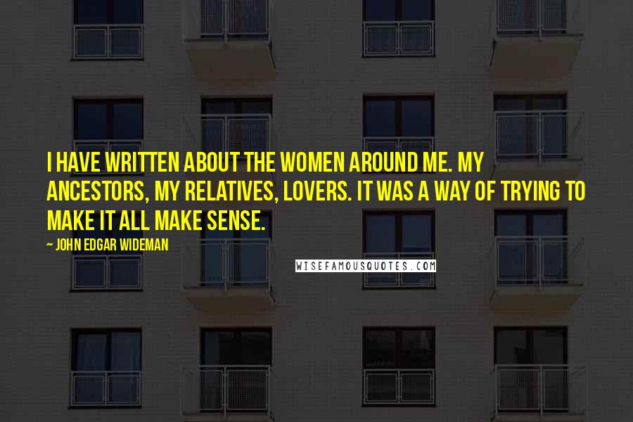 John Edgar Wideman Quotes: I have written about the women around me. My ancestors, my relatives, lovers. It was a way of trying to make it all make sense.