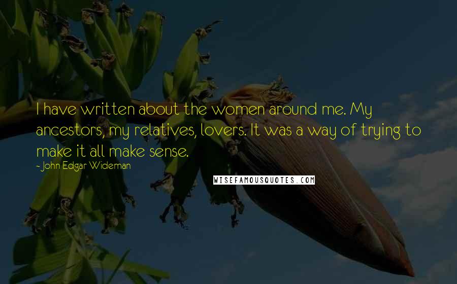 John Edgar Wideman Quotes: I have written about the women around me. My ancestors, my relatives, lovers. It was a way of trying to make it all make sense.