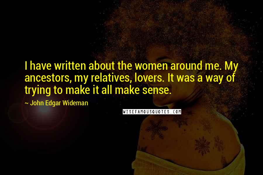 John Edgar Wideman Quotes: I have written about the women around me. My ancestors, my relatives, lovers. It was a way of trying to make it all make sense.