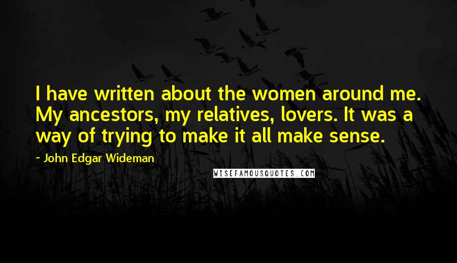 John Edgar Wideman Quotes: I have written about the women around me. My ancestors, my relatives, lovers. It was a way of trying to make it all make sense.