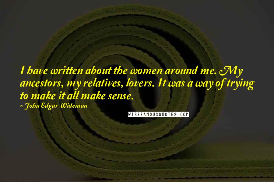 John Edgar Wideman Quotes: I have written about the women around me. My ancestors, my relatives, lovers. It was a way of trying to make it all make sense.