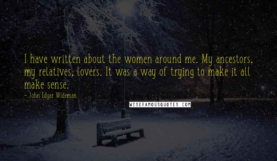 John Edgar Wideman Quotes: I have written about the women around me. My ancestors, my relatives, lovers. It was a way of trying to make it all make sense.