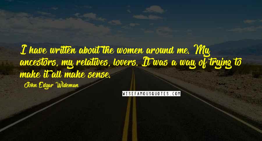 John Edgar Wideman Quotes: I have written about the women around me. My ancestors, my relatives, lovers. It was a way of trying to make it all make sense.