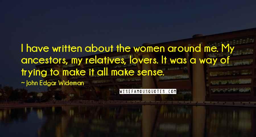 John Edgar Wideman Quotes: I have written about the women around me. My ancestors, my relatives, lovers. It was a way of trying to make it all make sense.