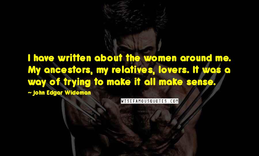 John Edgar Wideman Quotes: I have written about the women around me. My ancestors, my relatives, lovers. It was a way of trying to make it all make sense.